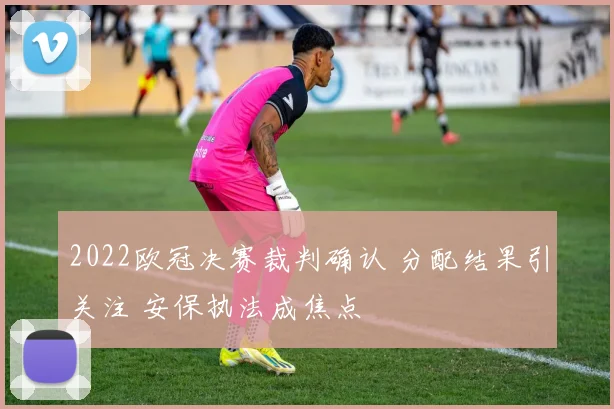 2022欧冠决赛裁判确认 分配结果引关注 安保执法成焦点