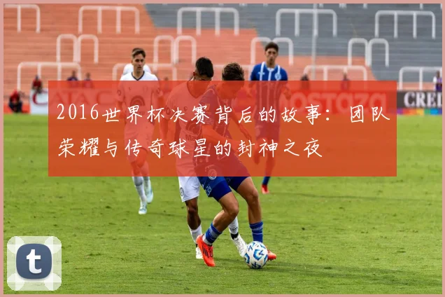 2016世界杯决赛背后的故事：团队荣耀与传奇球星的封神之夜