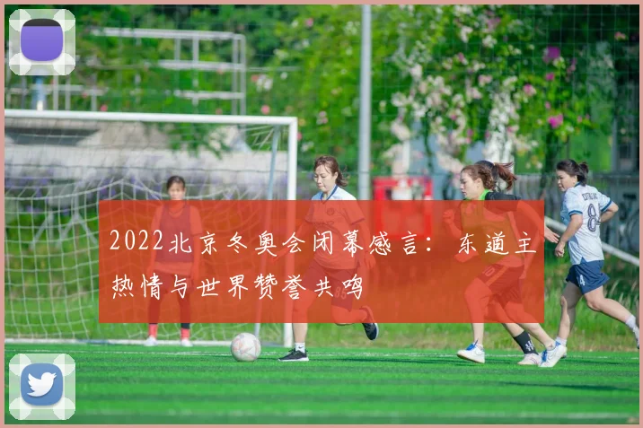 2022北京冬奥会闭幕感言:东道主热情与世界赞誉共鸣