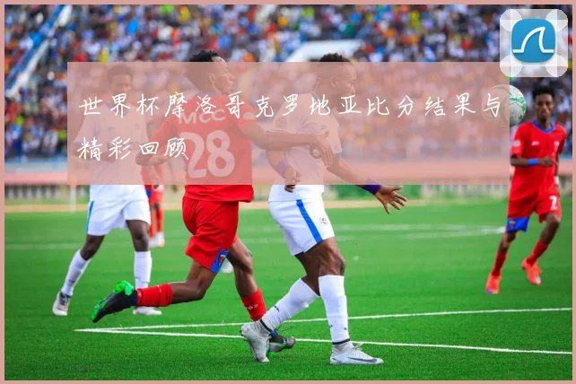 世界杯摩洛哥克罗地亚比分结果与精彩回顾