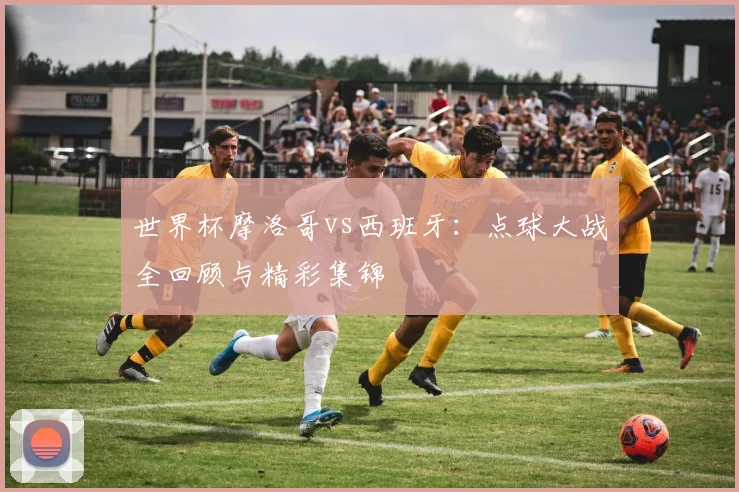 世界杯摩洛哥vs西班牙:点球大战全回顾与精彩集锦