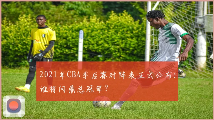 2021年CBA季后赛对阵表正式公布：谁将问鼎总冠军？