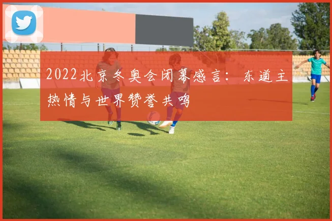 2022北京冬奥会闭幕感言:东道主热情与世界赞誉共鸣
