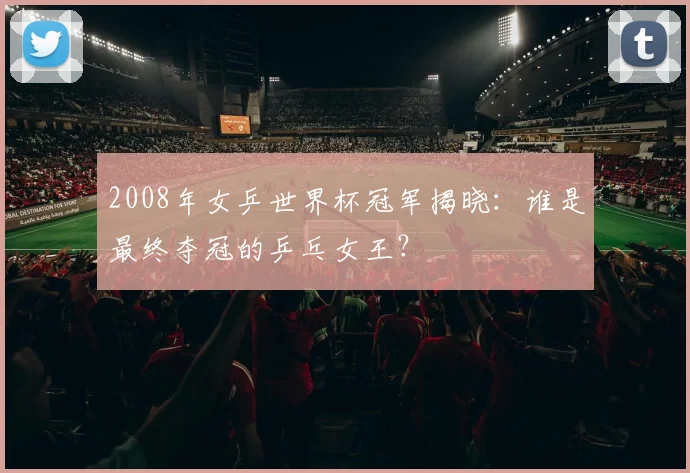 2008年女乒世界杯冠军揭晓：谁是最终夺冠的乒乓女王？