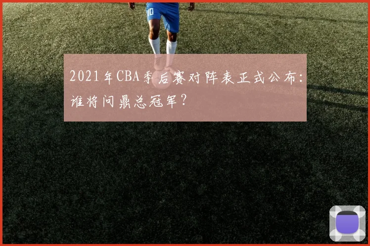 2021年CBA季后赛对阵表正式公布：谁将问鼎总冠军？