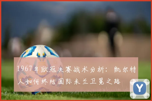 1967年欧冠决赛战术分析：凯尔特人如何终结国际米兰卫冕之路