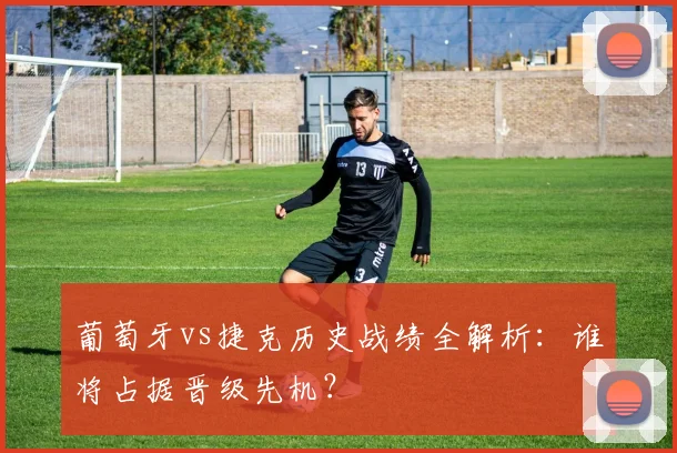 葡萄牙vs捷克历史战绩全解析：谁将占据晋级先机？