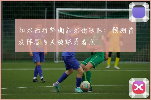 切尔西对阵谢菲尔德联队:预测首发阵容与关键球员看点