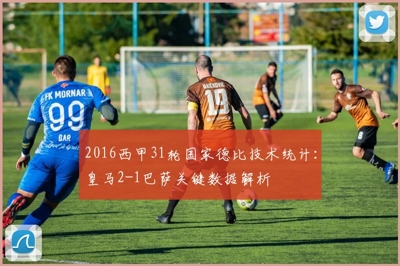 2016西甲31轮国家德比技术统计：皇马2-1巴萨关键数据解析