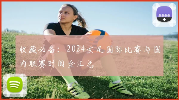 收藏必备:2024女足国际比赛与国内联赛时间全汇总