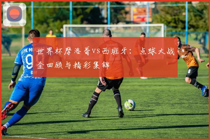 世界杯摩洛哥vs西班牙:点球大战全回顾与精彩集锦