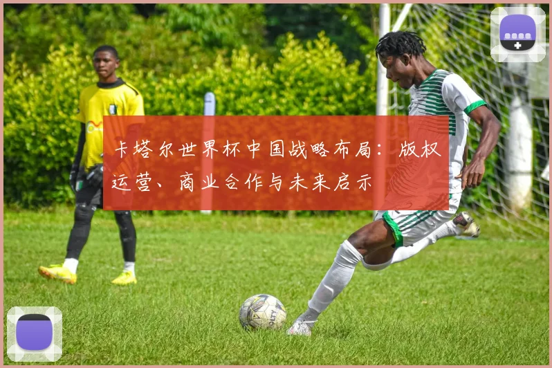 卡塔尔世界杯中国战略布局：版权运营、商业合作与未来启示