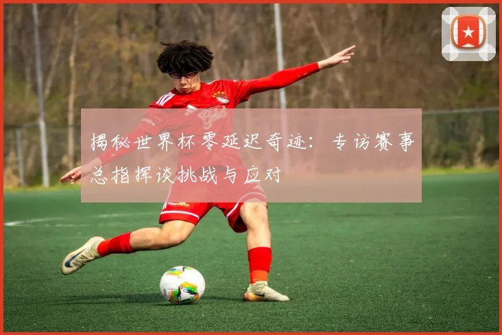 揭秘世界杯零延迟奇迹:专访赛事总指挥谈挑战与应对