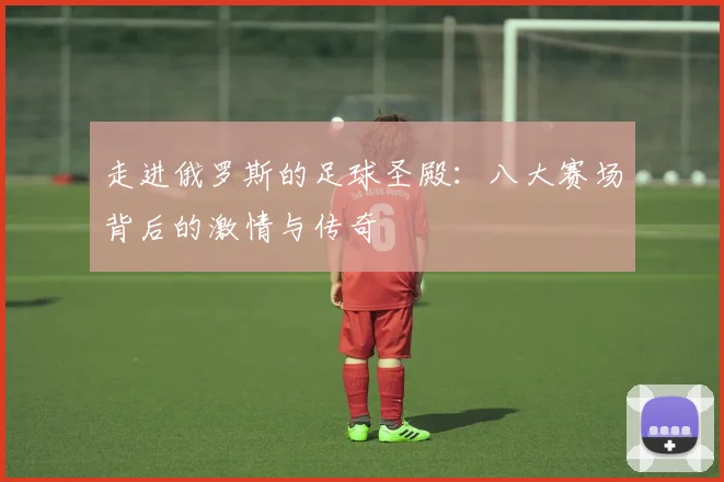 走进俄罗斯的足球圣殿:八大赛场背后的激情与传奇