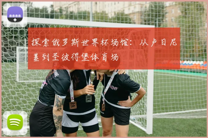 探索俄罗斯世界杯场馆:从卢日尼基到圣彼得堡体育场