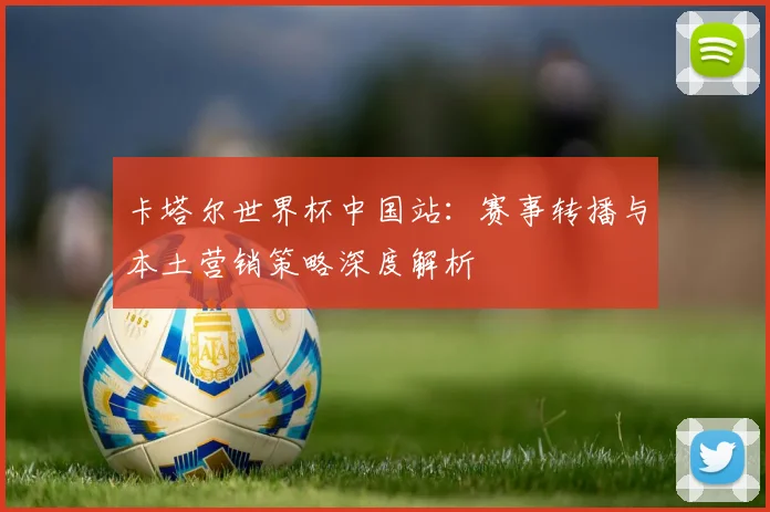 卡塔尔世界杯中国站：赛事转播与本土营销策略深度解析