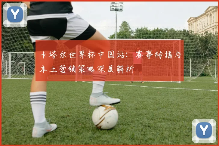 卡塔尔世界杯中国站:赛事转播与本土营销策略深度解析