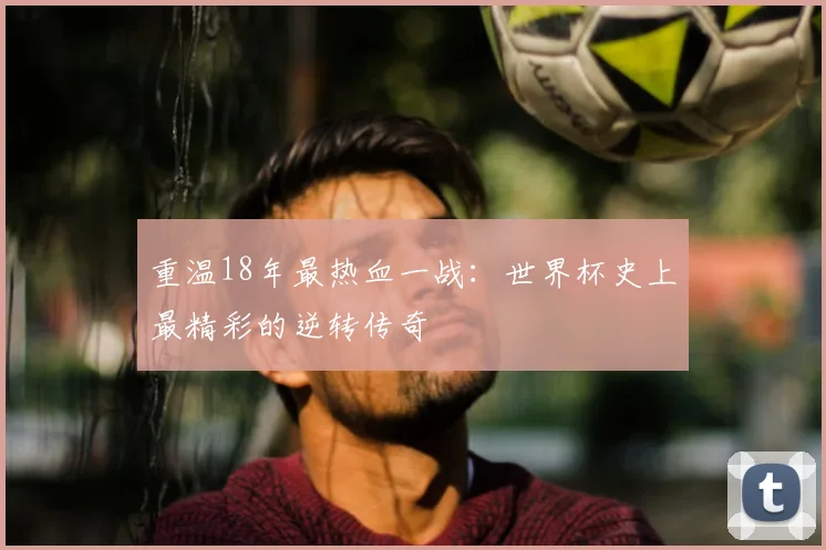 重温18年最热血一战:世界杯史上最精彩的逆转传奇