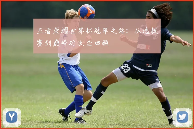王者荣耀世界杯冠军之路:从选拔赛到巅峰对决全回顾
