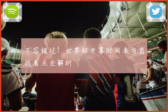 不容错过!世界杯开幕时间表与首战看点全解析