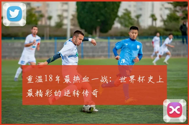 重温18年最热血一战:世界杯史上最精彩的逆转传奇