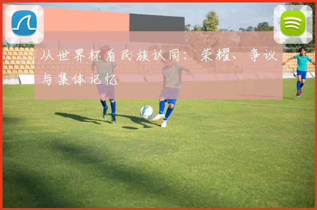 从世界杯看民族认同：荣耀、争议与集体记忆