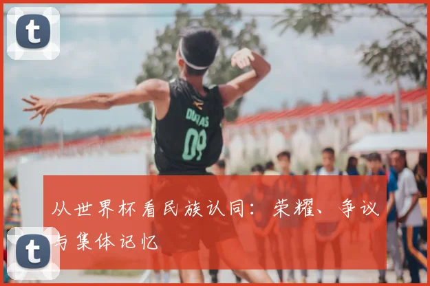 从世界杯看民族认同：荣耀、争议与集体记忆