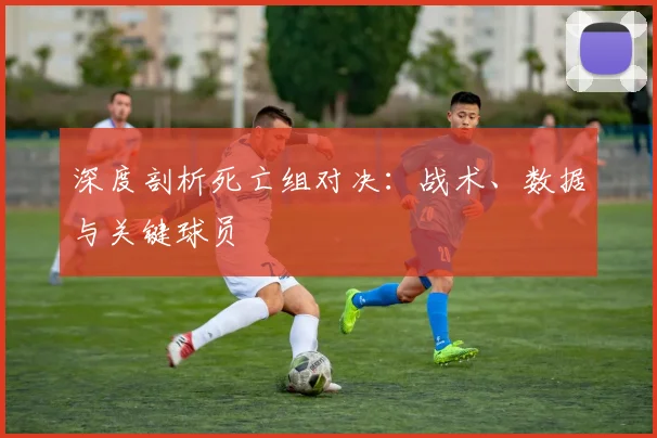深度剖析死亡组对决：战术、数据与关键球员