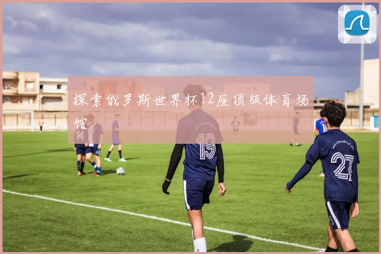 探索俄罗斯世界杯12座顶级体育场馆